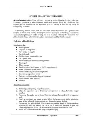 PHLEBOTOMY
Medtexx Medical Corporation - 59 -
SPECIAL COLLECTION TECHNIQUES
General considerations: Most laboratory testing is routine blood collecting, using the
Evacuated system or in some instances needle and syringe. There are certain test that
require specific handling of the specimen prior to testing if there is any delay in
transporting to the lab.
The following section deals with the test most often encountered in a general care
hospital or health care facility, that require special techniques or handling. This section
does not attempt to cover all lab testing, but is an excellent reference for basic test. The
phlebotomist should refer to the procedure manual provided by their laboratory.
Collecting a Blood Culture
Supplies needed,
• Sterile gloves
• Disposal exam gloves
• Face shield or goggles
• Surgical mask
• Fluid-resistant gown or lab coat
• 2 x 2 gauze pads
• Alcohol sponges or blood culture prep kit
• Tourniquet
• 20 ml syringe
• Sterile needles: 20-22 gauge or 23-25 gauge butterfly
• Blood culture collection tubes
• Permanent black pen for labeling bottles
• Laboratory requisition forms
• Puncture-resistant needle disposal container
• Plastic bag for used supplies
• Bandage
Procedure Guidelines
1. Perform your beginning procedure actions.
2. Check the requisition slip to determine what specimen to collect. Select the proper
supplies.
3. Assemble the needle and syringe. Move the plunger back and forth to break the
seal.
4. Apply a tourniquet and locate a vein. Select the largest, most stable vein in the
area. When palpated, the site should feel firm and rebound slightly.
5. Cleanse the site with alcohol. Wipe in a circular motion. Begin in the center of the
venipuncture site and extend the circle out 3 inches in diameter. Repeat the
cleansing procedure twice. Use a clean swab each time u cleanse the skin.
6. Allow the alcohol or other skin prep to dry thoroughly.
 