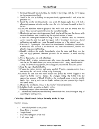 PHLEBOTOMY
Medtexx Medical Corporation - 60 -
7. Remove the needle cover, holding the needle by the wings, with the bevel facing
up, in your dominant hand.
8. Stabilize the vein by holding it with your thumb, approximately 1 inch below the
puncture site.
9. Insert the needle into the patient’s vein at 35-45 degree angle. You will feel a
change of pressure when the needle enters the vein. Advance the needle at least ¼
inches.
10. Rest your dominant hand on patient’s arm. Make sure that the needle does not
move. Blood should begin to flow into the hub of the needle.
11. Holding the syringe with the dominant hand, slowly pull back on the plunger with
the non-dominant hand, withdrawing the required amount of blood.
12. Release the tourniquet when the lat drop of blood is obtained. Hold the collection
device securely, and then pull the upper end of tourniquet downward. Avoid
pulling upward, as his may cause the needle to come out of the patient’s arm.
13. Place the 2 x 2 gauze pad 1 inch above the insertion site. Avoid using cotton balls.
Cotton balls tend to stick to the insertion site, and when removed, remove the
platelet plug, causing bleeding.
14. Quickly withdraw the needle. Immediately bring the gauze pad down over the
site, and apply pressure. Maintain pressure for 3-4 minutes, or until bleeding
stops.
15. Cover the puncture site with a bandage.
16. Using a Kelly or other instrument, carefully remove the needle from the syringe,
and discard the needle in the puncture resistant container. Apply a sterile needle.
17. Apply full protective equipment, including gown, face shield, mask and gloves.
18. Snap the caps off culture bottles.
19. Cleanse the rubber stoppers well, using alcohol. Wipe in a circular motion. Use a
new sponge for each bottle. Allow to dry thoroughly.
20. Remove the cap from the sterile needle and pierce the rubber stopper of the
anaerobic bottle. Slowly depress the plunger, filling the bottle with the
appropriate amount of blood. Withdraw the needleand repeat with the aerobic
bottle. Inject slowly, and exercise slowly, and exercise care to avoid injecting air
into either bottle.
21. Discard the needle and syringe in the puncture-resistant container.
22. Label the bottles according to facility policy.
23. Perform your procedure completion actions.
24. Transport the samples to the laboratory immediately in a plastic transport bag, or
according to facility policy.
Collecting a Blood Sample Using a Butterfly Needle Syringe
Supplies needed,
• 2 pairs of disposable exam gloves
• Face shield or goggles
• Surgical mask
• Fluid-resistant gown or lab coat
• 2 x 2 gauze pads
 