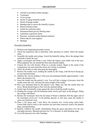PHLEBOTOMY
Medtexx Medical Corporation - 61 -
• Alcohol or povidone-iodine sponges
• Tourniquet
• 10 ml syringe
• Sterile 23 gauge butterfly needle
• Sterile 20 gauge needle
• Bandage tape to secure the butterfly in place
• Blood collection tubes
• Labels for collection tubes
• Permanent black pen for labeling tubes
• Laboratory requisition forms
• Puncture- resistant needle disposal container
• Plastic bag for used supplies
• Bandage
Procedure Guidelines
1. Perform your beginning procedure actions.
2. Check the requisition slip to determine what specimen to collect. Select the proper
tubes.
3. Assemble the needle and syringe. Uncoil the butterfly tubing. Move the plunger back
and forth to break the seal.
4. Apply a tourniquet and locate a vein. Select the largest, most stable vein in the area.
When palpated, the site should feel firm and rebound slightly.
5. Cleanse the site with alcohol. Wipe in a circular motion. Begin in the centre if the
venipuncture site and extend the circle out 2 inches in diameter.
6. Allow the alcohol or other skin prep dry thoroughly.
7. Remove the needle cover, holding the needle by the wings, with the bevel facing up,
in your dominant hand.
8. Stabilize the vein by holding it with your non-dominant thumb, approximately 1 inch
below the puncture site.
9. Insert the needle into the patient’s vein. You will feel a change of pressure when the
needle enters the vein. Advance the entire length of the needle.
10. Rest your dominant hand on the patient’s arm. Make sure that the needle does not
move. Blood should begin to flow into the attached tubing.
11. Gently tape the butterfly wings against the skin to hold the needle in place.
12. Holding the syringe with the dominant hand, slowly pull back on the plunger, filling
the syringe with blood.
13. Release the tourniquet when the last drop of blood is obtained. Pull the upper end of
the tourniquet downward. Avoid pulling upward, as this may cause the needle to
come out of patient’s arm.
14. Place a 2x2 gauze pad 1 inch above the insertion site. Avoid using cotton balls.
Cotton balls tend to stick to the insertion site and when removed, remove the platelet
plug, causing bleeding.
15. Quickly withdraw the needle. Immediately bring the gauze pad down over the site,
and apply pressure. Maintain pressure for 3 to 4 minutes, or until bleeding stops.
16. Cover the puncture site with a bandage.
 