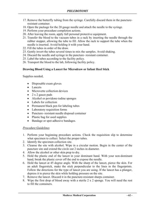 PHLEBOTOMY
Medtexx Medical Corporation - 62 -
17. Remove the butterfly tubing from the syringe. Carefully discard them in the puncture-
resistant container.
18. Open the package for the 20 gauge needle and attach the needle to the syringe.
19. Perform your procedure completion actions.
20. After leaving the room, apply full personal protective equipment.
21. Transfer the blood to the vacuum tubes in a rack by inserting the needle through the
rubber stopper, allowing the tube to fill. Allow the rack to support the tube when the
needle is inserted. Avoid holding it with your hand.
22. Fill the tubes in order of the draw.
23. Gently invert the tubes several times to mix the samples. Avoid shaking.
24. Discard the needle and syringe in the puncture- resistant container.
25. Label the tubes according to the facility policy.
26. Transport the blood to the lab, following facility policy.
Drawing Blood Using a Lancet for Microdraw or Infant Heel Stick
Supplies needed,
• Disposable exam gloves
• Lancets
• Microvette collection devices
• 2 x 2 gauze pads
• Alcohol or povidone-iodine sponges
• Labels for collection
• Permanent black pen for labeling tubes
• Laboratory requisition forms
• Puncture- resistant needle disposal container
• Plastic bag for used supplies
• Bandage or spot adhesive bandages.
Procedure Guidelines
1. Perform your beginning procedure actions. Check the requisition slip to determine
what specimen to collect. Select the proper tubes.
2. Identify the specimen collection site.
3. Cleanse the site with alcohol. Wipe in a circular motion. Begin in the center of the
puncture site and extend the circle out 2 inches in diameter.
4. Allow the alcohol or other skin prep to dry.
5. Hold the plastic end of the lancet in your dominant hand. With your non-dominant
hand, break the plastic cover off the end to expose the needle.
6. Hold the lancet at 45 degree angle. With the sharp of the lancet, pierce the skin. For
an adult fingerstick, make the stick perpendicular to the lines in the fingerprints.
Follow the directions for the type of lancet you are using. If the lancet has a plunger,
depress it to pierce the skin while holding pressure on the site.
7. Remove the lancet. Discard it in the puncture-resistant sharps container.
8. Wipe the first drop of blood away with a sterile 2 x 2 sponge. You will need the rest
to fill the containers.
 