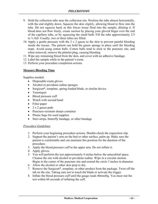 PHLEBOTOMY
Medtexx Medical Corporation - 63 -
9. Hold the collection tube near the collection site. Position the tube almost horizontally,
with the end slightly down. Squeeze the skin slightly, allowing blood to flow into the
tube. Do not squeeze hard, as this forces tissue fluid into the sample, diluting it. If
blood does not flow freely, create suction by placing your gloved finger over the end
of the capillary tube, or by squeezing the small bulb. Fill the tube approximately 2/3
to ¾ full. Usually, two or three tubes are filled.
10. Apply a gentle pressure with the 2 x 2 gauze to the skin to prevent painful bleeding
inside the tissues. The patient can hold the gauze sponge in place until the bleeding
stops. Avoid using cotton balls. Cotton balls tend to stick to the puncture site, and
when removed, remove the platelet plug, causing bleeding.
11. Wipe any remaining blood from the skin, and cover with an adhesive bandage.
12. Label the sample while in the patient’s room.
13. Perform your procedure completion actions.
Measure Bleeding Time
Supplies needed:
• Disposable exam gloves
• Alcohol or povidone-iodine sponges
• Surgicutt*, template, spring-loaded blade, or similar device.
• Tourniquet
• Blood pressure cuff
• Watch with second hand
• Filter paper
• 2 x 2 gauze pads
• Puncture-resistant sharps container
• Plastic bags for used supplies
• Steri-strips, butterfly bandage, or other bandage
Procedure Guidelines
1. Perform your beginning procedure actions. Double-check the requisition slip.
2. Support the patient’s arm on the bed or other surface, palm up. Make sure the
patient is comfortable and can maintain this position for the duration of the
procedure.
3. Apply the blood pressure cuff to the upper arm. Do not inflate it.
4. Apply gloves.
5. You will perform the test approximately 4 inches below the antecubital space.
Cleanse the site with alcohol or povidone-iodine. Wipe in a circular motion.
Begin in the center of the puncture site and extend the circle 3 inches in diameter.
6. Allow the alcohol or other skin prep to dry.
7. Remove the Surgicutt*, template, or other product from the package. Twist off the
tab on the site, Taking care not to touch the blade or activate the trigger.
8. Inflate the blood pressure cuff until the gauge reads 40mmHg. You must stat the
test within 60 seconds of inflating the cuff.
 