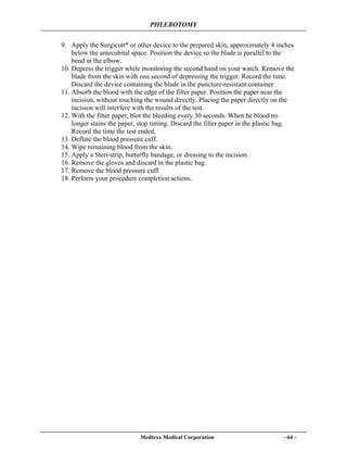 PHLEBOTOMY
Medtexx Medical Corporation - 64 -
9. Apply the Surgicutt* or other device to the prepared skin, approximately 4 inches
below the antecubital space. Position the device so the blade is parallel to the
bend in the elbow.
10. Depress the trigger while monitoring the second hand on your watch. Remove the
blade from the skin with one second of depressing the trigger. Record the time.
Discard the device containing the blade in the puncture-resistant container.
11. Absorb the blood with the edge of the filter paper. Position the paper near the
incision, without touching the wound directly. Placing the paper directly on the
incision will interfere with the results of the test.
12. With the filter paper, blot the bleeding every 30 seconds. When he blood no
longer stains the paper, stop timing. Discard the filter paper in the plastic bag.
Record the time the test ended.
13. Deflate the blood pressure cuff.
14. Wipe remaining blood from the skin.
15. Apply a Steri-strip, butterfly bandage, or dressing to the incision.
16. Remove the gloves and discard in the plastic bag.
17. Remove the blood pressure cuff.
18. Perform your procedure completion actions.
 