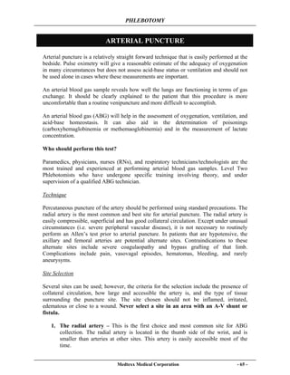 PHLEBOTOMY
Medtexx Medical Corporation - 65 -
ARTERIAL PUNCTURE
Arterial puncture is a relatively straight forward technique that is easily performed at the
bedside. Pulse oximetry will give a reasonable estimate of the adequacy of oxygenation
in many circumstances but does not assess acid-base status or ventilation and should not
be used alone in cases where these measurements are important.
An arterial blood gas sample reveals how well the lungs are functioning in terms of gas
exchange. It should be clearly explained to the patient that this procedure is more
uncomfortable than a routine venipuncture and more difficult to accomplish.
An arterial blood gas (ABG) will help in the assessment of oxygenation, ventilation, and
acid-base homeostasis. It can also aid in the determination of poisonings
(carboxyhemaglobinemia or methemaoglobinemia) and in the measurement of lactate
concentration.
Who should perform this test?
Paramedics, physicians, nurses (RNs), and respiratory technicians/technologists are the
most trained and experienced at performing arterial blood gas samples. Level Two
Phlebotomists who have undergone specific training involving theory, and under
supervision of a qualified ABG technician.
Technique
Percutaneous puncture of the artery should be performed using standard precautions. The
radial artery is the most common and best site for arterial puncture. The radial artery is
easily compressible, superficial and has good collateral circulation. Except under unusual
circumstances (i.e. severe peripheral vascular disease), it is not necessary to routinely
perform an Allen’s test prior to arterial puncture. In patients that are hypotensive, the
axillary and femoral arteries are potential alternate sites. Contraindications to these
alternate sites include severe coagulaopathy and bypass grafting of that limb.
Complications include pain, vasovagal episodes, hematomas, bleeding, and rarely
aneurysyms.
Site Selection
Several sites can be used; however, the criteria for the selection include the presence of
collateral circulation, how large and accessible the artery is, and the type of tissue
surrounding the puncture site. The site chosen should not be inflamed, irritated,
edematous or close to a wound. Never select a site in an area with an A-V shunt or
fistula.
1. The radial artery – This is the first choice and most common site for ABG
collection. The radial artery is located in the thumb side of the wrist, and is
smaller than arteries at other sites. This artery is easily accessible most of the
time.
 