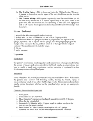 PHLEBOTOMY
Medtexx Medical Corporation - 66 -
2. The Brachial Artery – This is the second choice for ABG collection. This artery
is located in the medical anterior aspect of the antecubital fossa near the insertion
of the biceps.
3. The Femoral Artery – Although the largest artery used for arterial blood gas it is
the final artery site to use. It is located superficially in the groin, lateral to the
pubis bone. Due it is location and close proximity to other vital sites, a physician
and/ or ER Trauma Team specialists are most qualified to collect the sample from
this artery.
Necessary Equipment
1) Materials for skin cleansing (Alcohol and cotton)
2) Syringe with 3 to 5 mL of Lidocaine 1% and a 23- to 25-gauge neddle.
3) Preheparinised 3 to 5 mL syringe with 23 to 25 gauge neddle. To heparinize the
syringe, aspirate 0.5 mL of heparin into the syringe, hold the syringe upright, pull the
plunger all the way out to the end, and then return all of the heparin to the original
container. This can be done with butterfly wings.
4) Gloves
5) Ice for transport.
Preparation
Steady State
The patient’s temperature, breathing pattern and concentration of oxygen inhaled affect
the amount of oxygen and carbon dioxide in the blood. Ideally, a patient should have
been in a stable or steady state: meaning no exercise, suctioning or respirator for at least
30 minutes prior to obtaining blood gases.
Anesthetics
These help reduce the painful procedure of having an arterial blood draw. Without this,
the patients may respond with breathing harder, holding the breath, crying or
hyperventilating, which all can affect the blood gas results. Administration of anesthetics
may be omitted for patients who had had the procedure before and are not apprehensive
about it.
Procedure for radial arterial puncture
1. Wear gloves.
2. Consider the use eye protection.
3. Place the patient’s palm upward and gently extend the wrist 10-20 degrees.
4. Clean the site with alcohol.
5. Consider 1-2% lidocaine with a 25 gauge needle to make a wheal over the
puncture site for patient comfort.
6. Enter the skin at a 30-45% angle with a heparinized ABG syringe.
7. Withdraw the needle from the skin and compress the site for 5 minutes.
 