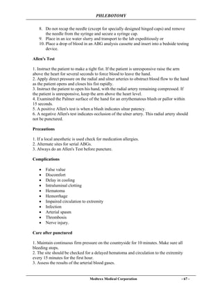 PHLEBOTOMY
Medtexx Medical Corporation - 67 -
8. Do not recap the needle (except for specially designed hinged caps) and remove
the needle from the syringe and secure a syringe cap.
9. Place in an ice water slurry and transport to the lab expeditiously or
10. Place a drop of blood in an ABG analysis cassette and insert into a bedside testing
device.
Allen's Test
1. Instruct the patient to make a tight fist. If the patient is unresponsive raise the arm
above the heart for several seconds to force blood to leave the hand.
2. Apply direct pressure on the radial and ulner arteries to obstruct blood flow to the hand
as the patient opens and closes his fist rapidly.
3. Instruct the patient to open his hand, with the radial artery remaining compressed. If
the patient is unresponsive, keep the arm above the heart level.
4. Examined the Palmer surface of the hand for an errythematous blush or pallor within
15 seconds.
5. A positive Allen's test is when a blush indicates ulnar patency.
6. A negative Allen's test indicates occlusion of the ulner artery. This radial artery should
not be punctured.
Precautions
1. If a local anesthetic is used check for medication allergies.
2. Alternate sites for serial ABGs.
3. Always do an Allen's Test before puncture.
Complications
• False value
• Discomfort
• Delay in cooling
• Intraluminal clotting
• Hematoma
• Hemorrhage
• Impaired circulation to extremity
• Infection
• Arterial spasm
• Thrombosis
• Nerve injury.
Care after punctured
1. Maintain continuous firm pressure on the countryside for 10 minutes. Make sure all
bleeding stops.
2. The site should be checked for a delayed hematoma and circulation to the extremity
every 15 minutes for the first hour.
3. Assess the results of the arterial blood gases.
 