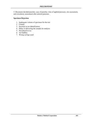 PHLEBOTOMY
Medtexx Medical Corporation - 68 -
5. Document decided puncher, ease of puncher, time of applied pressure, site assessment,
and circulatory assessment after arterial puncture.
Specimen Rejection
1. Inadequate volume of specimen for the test
2. Clotted
3. Incorrect or no identification
4. Delay in delivering the sample for analysis
5. Not placed in ice
6. Air bubbles
7. Wrong syringe used
 