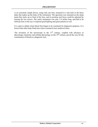 PHLEBOTOMY
Medtexx Medical Corporation - 6 -
is an extremely simple device, using only one lens, mounted in a tiny hole in the brass
plate that makes up the body of the instrument. The specimen was mounted on the sharp
point that sticks up in front of the lens, and its position and focus could be adjusted by
turning the two screws. The entire instrument was only 3-4 inches long, and had to be
held up close to the eye; it required good lighting and great patience to use.
It is open to debate when blood first began to be examined for diagnostic purposes. It is
known that other body fluids have been examined since medieval times.
The invention of the microscope in the 17th
century, coupled with advances in
physiologic chemistry and cellular physiology on the 19th
century, paved the way for the
examination of blood as a diagnostic tool.
 