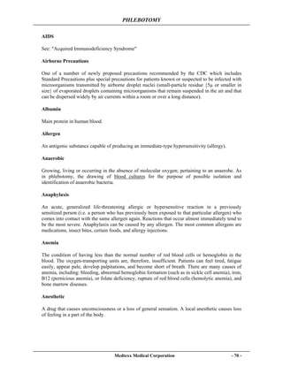PHLEBOTOMY
Medtexx Medical Corporation - 70 -
AIDS
See: "Acquired Immunodeficiency Syndrome"
Airborne Precautions
One of a number of newly proposed precautions recommended by the CDC which includes
Standard Precautions plus special precautions for patients known or suspected to be infected with
microorganisms transmitted by airborne droplet nuclei (small-particle residue {5µ or smaller in
size} of evaporated droplets containing microorganisms that remain suspended in the air and that
can be dispersed widely by air currents within a room or over a long distance).
Albumin
Main protein in human blood.
Allergen
An antigenic substance capable of producing an immediate-type hypersensitivity (allergy).
Anaerobic
Growing, living or occurring in the absence of molecular oxygen; pertaining to an anaerobe. As
in phlebotomy, the drawing of blood cultures for the purpose of possible isolation and
identification of anaerobic bacteria.
Anaphylaxis
An acute, generalized life-threatening allergic or hypersensitive reaction in a previously
sensitized person (i.e. a person who has previously been exposed to that particular allergen) who
comes into contact with the same allergen again. Reactions that occur almost immediately tend to
be the most severe. Anaphylaxis can be caused by any allergen. The most common allergens are
medications, insect bites, certain foods, and allergy injections.
Anemia
The condition of having less than the normal number of red blood cells or hemoglobin in the
blood. The oxygen-transporting units are, therefore, insufficient. Patients can feel tired, fatigue
easily, appear pale, develop palpitations, and become short of breath. There are many causes of
anemia, including: bleeding, abnormal hemoglobin formation (such as in sickle cell anemia), iron,
B12 (pernicious anemia), or folate deficiency, rupture of red blood cells (hemolytic anemia), and
bone marrow diseases.
Anesthetic
A drug that causes unconsciousness or a loss of general sensation. A local anesthetic causes loss
of feeling in a part of the body.
 