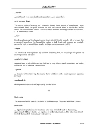 PHLEBOTOMY
Medtexx Medical Corporation - 72 -
Arteriole
A small branch of an artery that leads to a capillary. Also, see capillary.
Arteriovenous fistula
The surgical joining of an artery and a vein under the skin for the purpose of hemodialysis. Larger
arteriovenous shunts can place strain on the heart since arterial blood is diverted back to the
venous circulation before it has a chance to deliver nutrients and oxygen to the body tissues.
SYN: arteriovenous shunt.
Artery
Blood vessel carrying blood away from the heart. Arterial blood is normally full of oxygen. The
oxygenated hemoglobin (oxyhemoglobin) makes it look bright red. Arteries are routinely
accessed to retrieve arterial blood samples for blood gas measurements (ABG).
Aseptic
The absence of microorganisms. By contrast, something that just discourages the growth of
microorganisms is antiseptic.
Aseptic technique
A method used by microbiologists and clinicians to keep cultures, sterile instruments and media,
and people free of microbial contamination.
Aspirate
As it relates to blood drawing, the material that is withdrawn with a negative pressure apparatus
(syringe).
Autohemolysis
Hemolysis of red blood cells of a person by his own serum.
B
Bacteremia
The presence of viable bacteria circulating in the bloodstream. Diagnosed with blood cultures.
Basal state
As it pertains to phlebotomy, the basal state is the state of the body early in the morning,
approximately 12 hours after the last ingestion of food or other nutrition. This is the base state of
the body during which fasting blood work is drawn.
 