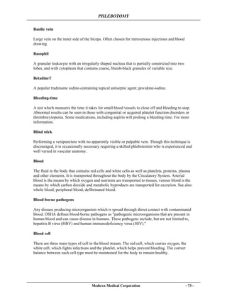 PHLEBOTOMY
Medtexx Medical Corporation - 73 -
Basilic vein
Large vein on the inner side of the biceps. Often chosen for intravenous injections and blood
drawing
Basophil
A granular leukocyte with an irregularly shaped nucleus that is partially constricted into two
lobes, and with cytoplasm that contains coarse, bluish-black granules of variable size.
BetadineT
A popular tradename iodine-containing topical antiseptic agent; povidone-iodine.
Bleeding-time
A test which measures the time it takes for small blood vessels to close off and bleeding to stop.
Abnormal results can be seen in those with congenital or acquired platelet function disorders or
thrombocytopenia. Some medications, including aspirin will prolong a bleeding time. For more
information.
Blind stick
Performing a venipuncture with no apparently visible or palpable vein. Though this technique is
discouraged, it is occasionally necessary requiring a skilled phlebotomist who is experienced and
well versed in vascular anatomy.
Blood
The fluid in the body that contains red cells and white cells as well as platelets, proteins, plasma
and other elements. It is transported throughout the body by the Circulatory System. Arterial
blood is the means by which oxygen and nutrients are transported to tissues, venous blood is the
means by which carbon dioxide and metabolic byproducts are transported for excretion. See also:
whole blood; peripheral blood; defibrinated blood.
Blood-borne pathogens
Any disease producing microorganism which is spread through direct contact with contaminated
blood. OSHA defines blood-borne pathogens as "pathogenic microorganisms that are present in
human blood and can cause disease in humans. These pathogens include, but are not limited to,
hepatitis B virus (HBV) and human immunodeficiency virus (HIV)."
Blood cell
There are three main types of cell in the blood stream. The red cell, which carries oxygen, the
white cell, which fights infections and the platelet, which helps prevent bleeding. The correct
balance between each cell type must be maintained for the body to remain healthy.
 