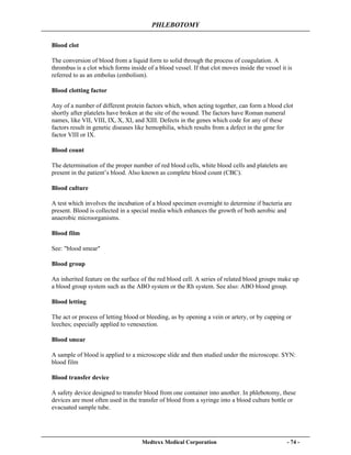 PHLEBOTOMY
Medtexx Medical Corporation - 74 -
Blood clot
The conversion of blood from a liquid form to solid through the process of coagulation. A
thrombus is a clot which forms inside of a blood vessel. If that clot moves inside the vessel it is
referred to as an embolus (embolism).
Blood clotting factor
Any of a number of different protein factors which, when acting together, can form a blood clot
shortly after platelets have broken at the site of the wound. The factors have Roman numeral
names, like VII, VIII, IX, X, XI, and XIII. Defects in the genes which code for any of these
factors result in genetic diseases like hemophilia, which results from a defect in the gene for
factor VIII or IX.
Blood count
The determination of the proper number of red blood cells, white blood cells and platelets are
present in the patient’s blood. Also known as complete blood count (CBC).
Blood culture
A test which involves the incubation of a blood specimen overnight to determine if bacteria are
present. Blood is collected in a special media which enhances the growth of both aerobic and
anaerobic microorganisms.
Blood film
See: "blood smear"
Blood group
An inherited feature on the surface of the red blood cell. A series of related blood groups make up
a blood group system such as the ABO system or the Rh system. See also: ABO blood group.
Blood letting
The act or process of letting blood or bleeding, as by opening a vein or artery, or by cupping or
leeches; especially applied to venesection.
Blood smear
A sample of blood is applied to a microscope slide and then studied under the microscope. SYN:
blood film
Blood transfer device
A safety device designed to transfer blood from one container into another. In phlebotomy, these
devices are most often used in the transfer of blood from a syringe into a blood culture bottle or
evacuated sample tube.
 
