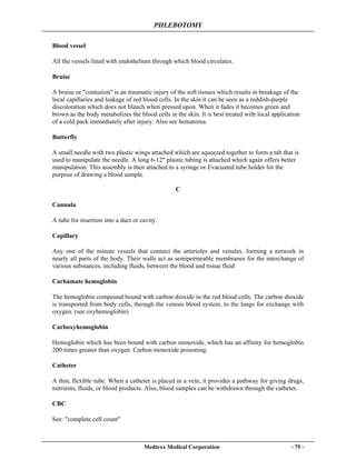PHLEBOTOMY
Medtexx Medical Corporation - 75 -
Blood vessel
All the vessels lined with endothelium through which blood circulates.
Bruise
A bruise or "contusion" is an traumatic injury of the soft tissues which results in breakage of the
local capillaries and leakage of red blood cells. In the skin it can be seen as a reddish-purple
discoloration which does not blanch when pressed upon. When it fades it becomes green and
brown as the body metabolizes the blood cells in the skin. It is best treated with local application
of a cold pack immediately after injury. Also see hematoma.
Butterfly
A small needle with two plastic wings attached which are squeezed together to form a tab that is
used to manipulate the needle. A long 6-12" plastic tubing is attached which again offers better
manipulation. This assembly is then attached to a syringe or Evacuated tube holder for the
purpose of drawing a blood sample.
C
Cannula
A tube for insertion into a duct or cavity.
Capillary
Any one of the minute vessels that connect the arterioles and venules, forming a network in
nearly all parts of the body. Their walls act as semipermeable membranes for the interchange of
various substances, including fluids, between the blood and tissue fluid
Carbamate hemoglobin
The hemoglobin compound bound with carbon dioxide in the red blood cells. The carbon dioxide
is transported from body cells, through the venous blood system, to the lungs for exchange with
oxygen. (see oxyhemoglobin)
Carboxyhemoglobin
Hemoglobin which has been bound with carbon monoxide, which has an affinity for hemoglobin
200 times greater than oxygen. Carbon monoxide poisoning.
Catheter
A thin, flexible tube. When a catheter is placed in a vein, it provides a pathway for giving drugs,
nutrients, fluids, or blood products. Also, blood samples can be withdrawn through the catheter.
CBC
See: "complete cell count"
 