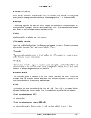 PHLEBOTOMY
Medtexx Medical Corporation - 76 -
Central venous catheter
Small, flexible plastic tube inserted into the large vein above the heart, through which drugs and
blood products can be given and blood samples withdrawn painlessly. SYN: Hickman catheter.
Centrifuge
A laboratory apparatus that separates mixed samples into homogenous component layers by
spinning them at high speed. Different constituents of body fluids can be separated on the basis of
their density by artificially increasing gravity in a centrifuge.
Chelate
Combining with a metallic ion into a ring complex.
Chlorhexidine gluconate
Antiseptic used in bleeding times, blood cultures and surgical procedures. Preparation contains
chlorhexidine gluconate 2% w/v and isopropyl alcohol 70% v/v.
Chromatin
The more readily stainable portion of the cell nucleus. It is a DNA attached to a protein structure
and is the carrier of genes in inheritance.
Circulation
The movement of fluid in a regular or circuitous course. Although the noun "circulation" does not
necessarily refer to the circulation of the blood, for all practical purposes today it does. Heart
failure is an example of a problem with the circulation.
Circulatory System
The circulatory system is composed of the heart, arteries, capillaries and veins. It serves to
transport blood low in oxygen from the body to the lungs and heart (veins) and oxygenated blood
from the lungs and heart throughout the body (arteries).
Citrate
A compound that is an intermediate in the citric acid cycle (Krebs cycle or glycolysis). Citrate
chelates (binds) calcium ions, preventing blood clotting and, thus, is an effective anticoagulant.
Citrate phosphate dextrose (CPD)
An anticoagulant
Citrate phosphate dextrose adenine (CPDA-1)
An anticoagulant used for the preservation of whole blood and red cells for up to 35 days
 