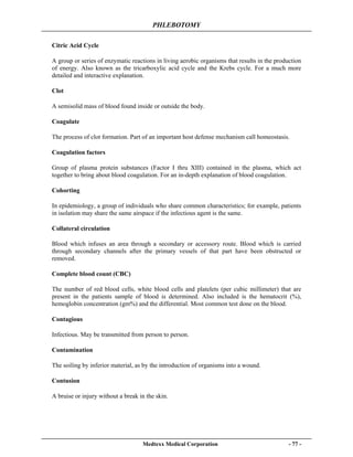 PHLEBOTOMY
Medtexx Medical Corporation - 77 -
Citric Acid Cycle
A group or series of enzymatic reactions in living aerobic organisms that results in the production
of energy. Also known as the tricarboxylic acid cycle and the Krebs cycle. For a much more
detailed and interactive explanation.
Clot
A semisolid mass of blood found inside or outside the body.
Coagulate
The process of clot formation. Part of an important host defense mechanism call homeostasis.
Coagulation factors
Group of plasma protein substances (Factor I thru XIII) contained in the plasma, which act
together to bring about blood coagulation. For an in-depth explanation of blood coagulation.
Cohorting
In epidemiology, a group of individuals who share common characteristics; for example, patients
in isolation may share the same airspace if the infectious agent is the same.
Collateral circulation
Blood which infuses an area through a secondary or accessory route. Blood which is carried
through secondary channels after the primary vessels of that part have been obstructed or
removed.
Complete blood count (CBC)
The number of red blood cells, white blood cells and platelets (per cubic millimeter) that are
present in the patients sample of blood is determined. Also included is the hematocrit (%),
hemoglobin concentration (gm%) and the differential. Most common test done on the blood.
Contagious
Infectious. May be transmitted from person to person.
Contamination
The soiling by inferior material, as by the introduction of organisms into a wound.
Contusion
A bruise or injury without a break in the skin.
 