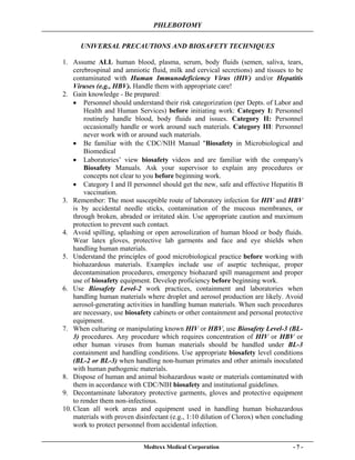 PHLEBOTOMY
Medtexx Medical Corporation - 7 -
UNIVERSAL PRECAUTIONS AND BIOSAFETY TECHNIQUES
1. Assume ALL human blood, plasma, serum, body fluids (semen, saliva, tears,
cerebrospinal and amniotic fluid, milk and cervical secretions) and tissues to be
contaminated with Human Immunodeficiency Virus (HIV) and/or Hepatitis
Viruses (e.g., HBV). Handle them with appropriate care!
2. Gain knowledge - Be prepared:
• Personnel should understand their risk categorization (per Depts. of Labor and
Health and Human Services) before initiating work: Category I: Personnel
routinely handle blood, body fluids and issues. Category II: Personnel
occasionally handle or work around such materials. Category III: Personnel
never work with or around such materials.
• Be familiar with the CDC/NIH Manual "Biosafety in Microbiological and
Biomedical
• Laboratories’ view biosafety videos and are familiar with the company's
Biosafety Manuals. Ask your supervisor to explain any procedures or
concepts not clear to you before beginning work.
• Category I and II personnel should get the new, safe and effective Hepatitis B
vaccination.
3. Remember: The most susceptible route of laboratory infection for HIV and HBV
is by accidental needle sticks, contamination of the mucous membranes, or
through broken, abraded or irritated skin. Use appropriate caution and maximum
protection to prevent such contact.
4. Avoid spilling, splashing or open aerosolization of human blood or body fluids.
Wear latex gloves, protective lab garments and face and eye shields when
handling human materials.
5. Understand the principles of good microbiological practice before working with
biohazardous materials. Examples include use of aseptic technique, proper
decontamination procedures, emergency biohazard spill management and proper
use of biosafety equipment. Develop proficiency before beginning work.
6. Use Biosafety Level-2 work practices, containment and laboratories when
handling human materials where droplet and aerosol production are likely. Avoid
aerosol-generating activities in handling human materials. When such procedures
are necessary, use biosafety cabinets or other containment and personal protective
equipment.
7. When culturing or manipulating known HIV or HBV, use Biosafety Level-3 (BL-
3) procedures. Any procedure which requires concentration of HIV or HBV or
other human viruses from human materials should be handled under BL-3
containment and handling conditions. Use appropriate biosafety level conditions
(BL-2 or BL-3) when handling non-human primates and other animals inoculated
with human pathogenic materials.
8. Dispose of human and animal biohazardous waste or materials contaminated with
them in accordance with CDC/NIH biosafety and institutional guidelines.
9. Decontaminate laboratory protective garments, gloves and protective equipment
to render them non-infectious.
10. Clean all work areas and equipment used in handling human biohazardous
materials with proven disinfectant (e.g., 1:10 dilution of Clorox) when concluding
work to protect personnel from accidental infection.
 
