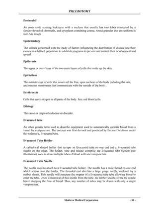 PHLEBOTOMY
Medtexx Medical Corporation - 80 -
Eosinophil
An eosin (red) staining leukocyte with a nucleus that usually has two lobes connected by a
slender thread of chromatin, and cytoplasm containing coarse, round granules that are uniform in
size. See image
Epidemiology
The science concerned with the study of factors influencing the distribution of disease and their
causes in a defined population to establish programs to prevent and control their development and
spread.
Epidermis
The upper or outer layer of the two main layers of cells that make up the skin.
Epithelium
The outside layer of cells that covers all the free, open surfaces of the body including the skin,
and mucous membranes that communicate with the outside of the body.
Erythrocyte
Cells that carry oxygen to all parts of the body. See: red blood cells.
Etiology
The cause or origin of a disease or disorder.
Evacuated tube
An often generic term used to describe equipment used to automatically aspirate blood from a
vessel by venipuncture. The concept was first devised and produced by Becton Dickinson under
the trademark, Evacuated tube.
Evacuated Tube Holder
A cylindrical shaped holder that accepts an Evacuated tube on one end and a Evacuated tube
needle on the other. The holder, tube and needle comprise the Evacuated tube System (see
illustration), used to draw multiple tubes of blood with one venipuncture.
Evacuated Tube Needle
The needle used to attach to a Evacuated tube holder. The needle has a male thread on one end
which screws into the holder. The threaded end also has a large gauge needle, enclosed by a
rubber sheath. This needle will puncture the stopper of a Evacuated tube tube allowing blood to
enter the tube. Upon withdrawal of this needle from the tube, the rubber sheath covers the needle
bevel, stopping the flow of blood. Thus, any number of tubes may be drawn with only a single
venipuncture.
 