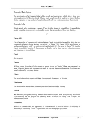 PHLEBOTOMY
Medtexx Medical Corporation - 81 -
Evacuated Tube System
The combination of a Evacuated tube holder, needle and sample tube which allows for a more
automated method of drawing blood. When a multi-sample needle is used the system will allow
for the aspiration of any number of sample tubes with only one venipuncture. (see Illustration)
Evacuated tube
Blood sample tubes containing a vacuum. When the tube stopper is pierced by a Evacuated tube
needle which has been properly positioned in a vein, the vacuum draws blood into the tube.
F
Factor VIII
One of a number of coagulation (clotting) factors. Classic hemophilia (hemophilia A) is due to a
congenital deficiency in the amount (or activity) of factor VIII. Factor VIII is also known as
antihemophilic factor (AHF) or antihemophilic globulin (AHG). The gene for factor VIII (that for
classic hemophilia) is on the X chromosome so females can be silent carriers without symptoms
and males can be hemophiliacs.
Faint
See: syncope
Fasting
Without eating. A number of laboratory tests are performed on "fasting" blood specimens such as
sugar (glucose) levels and tolerance tests such as glucose, lactose and dextrose. Specimens are
usually taken after overnight fasting.
Fibrin
The protein formed during normal blood clotting that is the essence of the clot.
Fibrinogen
The protein from which fibrin is formed/generated in normal blood clotting.
Fistula
An abnormal passageway usually between two internal organs. Such passages may be created
experimentally for the purpose of obtaining body secretions for study. For example, see
arteriovenous fistula.
Flash-back
Relative to venipunctures, the appearance of a small amount of blood in the neck of a syringe or
the tubing of a butterfly. This is a sign that the vein has been properly accessed.
 