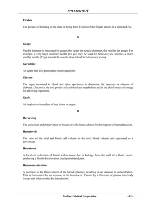 PHLEBOTOMY
Medtexx Medical Corporation - 82 -
Flexion
The process of bending or the state of being bent. Flexion of the fingers results in a clenched fist.
G
Gauge
Needle diameter is measured by gauge; the larger the needle diameter, the smaller the gauge. For
example, a very large diameter needle (16 ga.) may be used for hemodialysis, whereas a much
smaller needle (23 ga.) would be used to draw blood for laboratory testing.
Germicide
An agent that kills pathogenic microorganisms
Glucose
The sugar measured in blood and urine specimens to determine the presence or absence of
diabetes. Glucose is the end product of carbohydrate metabolism and is the chief source of energy
for all living organisms.
Graft
An implant or transplant of any tissue or organ.
H
Harvesting
The collection and preservation of tissues or cells from a donor for the purpose of transplantation.
Hematocrit
The ratio of the total red blood cell volume to the total blood volume and expressed as a
percentage.
Hematoma
A localized collection of blood within tissue due to leakage from the wall of a blood vessel,
producing a bluish discoloration (ecchymosis)and pain.
Hemoconcentration
A decrease in the fluid content of the blood (plasma), resulting in an increase in concentration.
This is determined by an increase in the hematocrit. Caused by a filtration of plasma into body
tissues and often created by dehydration.
 