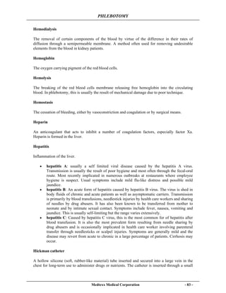PHLEBOTOMY
Medtexx Medical Corporation - 83 -
Hemodialysis
The removal of certain components of the blood by virtue of the difference in their rates of
diffusion through a semipermeable membrane. A method often used for removing undesirable
elements from the blood in kidney patients.
Hemoglobin
The oxygen carrying pigment of the red blood cells.
Hemolysis
The breaking of the red blood cells membrane releasing free hemoglobin into the circulating
blood. In phlebotomy, this is usually the result of mechanical damage due to poor technique.
Hemostasis
The cessation of bleeding, either by vasoconstriction and coagulation or by surgical means.
Heparin
An anticoagulant that acts to inhibit a number of coagulation factors, especially factor Xa.
Heparin is formed in the liver.
Hepatitis
Inflammation of the liver.
• hepatitis A: usually a self limited viral disease caused by the hepatitis A virus.
Transmission is usually the result of poor hygiene and most often through the fecal-oral
route. Most recently implicated in numerous outbreaks at restaurants where employee
hygiene is suspect. Usual symptoms include mild flu-like distress and possible mild
jaundice.
• hepatitis B: An acute form of hepatitis caused by hepatitis B virus. The virus is shed in
body fluids of chronic and acute patients as well as asymptomatic carriers. Transmission
is primarily by blood transfusions, needlestick injuries by health care workers and sharing
of needles by drug abusers. It has also been known to be transferred from mother to
neonate and by intimate sexual contact. Symptoms include fever, nausea, vomiting and
jaundice. This is usually self-limiting but the range varies extensively.
• hepatitis C: Caused by hepatitis C virus, this is the most common for of hepatitis after
blood transfusion. It is also the most prevalent form resulting from needle sharing by
drug abusers and is occasionally implicated in health care worker involving parenteral
transfer through needlesticks or scalpel injuries. Symptoms are generally mild and the
disease may revert from acute to chronic in a large percentage of patients. Cirrhosis may
occur.
Hickman catheter
A hollow silicone (soft, rubber-like material) tube inserted and secured into a large vein in the
chest for long-term use to administer drugs or nutrients. The catheter is inserted through a small
 