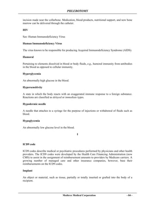 PHLEBOTOMY
Medtexx Medical Corporation - 84 -
incision made near the collarbone. Medication, blood products, nutritional support, and new bone
marrow can be delivered through the catheter.
HIV
See: Human Immunodeficiency Virus
Human Immunodeficiency Virus
The virus known to be responsible for producing Acquired Immunodeficiency Syndrome (AIDS).
Humoral
Pertaining to elements dissolved in blood or body fluids, e.g., humoral immunity from antibodies
in the blood as opposed to cellular immunity.
Hyperglycemia
An abnormally high glucose in the blood.
Hypersensitivity
A state in which the body reacts with an exaggerated immune response to a foreign substance.
Reactions are classified as delayed or immediate types.
Hypodermic needle
A needle that attaches to a syringe for the purpose of injections or withdrawal of fluids such as
blood.
Hypoglycemia
An abnormally low glucose level in the blood.
I
ICD9 code
ICD9 codes describe medical or psychiatric procedures performed by physicians and other health
providers. The ICD9 codes were developed by the Health Care Financing Administration (now
CMS) to assist in the assignment of reimbursement amounts to providers by Medicare carriers. A
growing number of managed care and other insurance companies, however, base their
reimbursements on the ICD9 codes.
Implant
An object or material, such as tissue, partially or totally inserted or grafted into the body of a
recipient.
 
