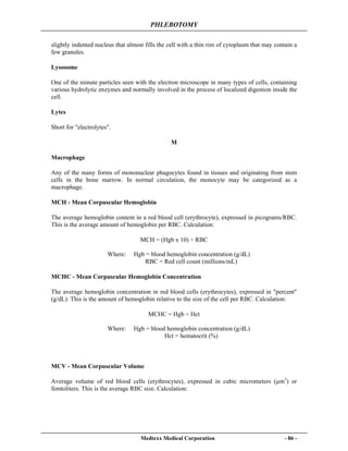 PHLEBOTOMY
Medtexx Medical Corporation - 86 -
slightly indented nucleus that almost fills the cell with a thin rim of cytoplasm that may contain a
few granules.
Lysosome
One of the minute particles seen with the electron microscope in many types of cells, containing
various hydrolytic enzymes and normally involved in the process of localized digestion inside the
cell.
Lytes
Short for "electrolytes".
M
Macrophage
Any of the many forms of mononuclear phagocytes found in tissues and originating from stem
cells in the bone marrow. In normal circulation, the monocyte may be categorized as a
macrophage.
MCH - Mean Corpuscular Hemoglobin
The average hemoglobin content in a red blood cell (erythrocyte), expressed in picograms/RBC.
This is the average amount of hemoglobin per RBC. Calculation:
MCH = (Hgb x 10) ÷ RBC
Where: Hgb = blood hemoglobin concentration (g/dL)
RBC = Red cell count (millions/mL)
MCHC - Mean Corpuscular Hemoglobin Concentration
The average hemoglobin concentration in red blood cells (erythrocytes), expressed in "percent"
(g/dL). This is the amount of hemoglobin relative to the size of the cell per RBC. Calculation:
MCHC = Hgb ÷ Hct
Where: Hgb = blood hemoglobin concentration (g/dL)
Hct = hematocrit (%)
MCV - Mean Corpuscular Volume
Average volume of red blood cells (erythrocytes), expressed in cubic micrometers (µm3
) or
femtoliters. This is the average RBC size. Calculation:
 