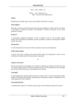 PHLEBOTOMY
Medtexx Medical Corporation - 87 -
MCV = (Hct ÷ RBC) x 10
Where: Hct = hematocrit (%)
RBC = Red cell count (millions/mL)
Medial
Pertaining to the middle aspect; closer to the midline of the body or structure.
Microcapillary
Referring to collection of blood specimens by puncturing capillaries, usually in the heel of infants
or the fingers of children and adults. This procedure is limited to collection of very small
quantities of sample.
Monocyte
A mononuclear, phagocytic leukocyte, 13-25µ in diameter, with an oval to kidney shaped
nucleus, lacey chromatin and abundant gray-blue cytoplasm, sometimes containing fine reddish
granule. See image.
Mononuclear
A cell containing but one nucleus. In blood circulation, monocyte and lymphocyte.
Multi-sample adapter
A device used with a butterfly and evacuated tube holder (see illustration) to allow for the
withdrawal of multiple tubes of blood during a venipuncture.
N
Negative air pressure
Pressure less than that of atmosphere. For example, considering an isolation unit where the room
air is under negative pressure, when the rooms door is open, air from outside the room is brought
into the room which restricts any contaminated air from exiting.
Neutrophil
A polymorphonuclear granular leukocyte having a nucleus with 3-5 lobes connected by slender
threads of chromatin, and cytoplasm containing fine inconspicuous granules. Neutrophils are the
major phagocytes in the circulation.
Nosocomial infection
A hospital-borne infection. An infection whose origin is from within the hospital environment.
 