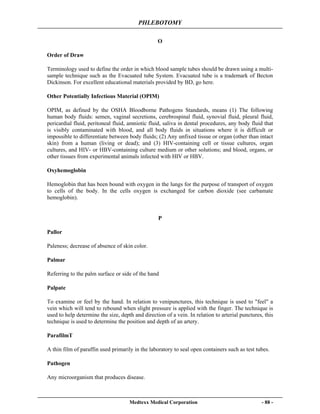 PHLEBOTOMY
Medtexx Medical Corporation - 88 -
O
Order of Draw
Terminology used to define the order in which blood sample tubes should be drawn using a multi-
sample technique such as the Evacuated tube System. Evacuated tube is a trademark of Becton
Dickinson. For excellent educational materials provided by BD, go here.
Other Potentially Infectious Material (OPIM)
OPIM, as defined by the OSHA Bloodborne Pathogens Standards, means (1) The following
human body fluids: semen, vaginal secretions, cerebrospinal fluid, synovial fluid, pleural fluid,
pericardial fluid, peritoneal fluid, amniotic fluid, saliva in dental procedures, any body fluid that
is visibly contaminated with blood, and all body fluids in situations where it is difficult or
impossible to differentiate between body fluids; (2) Any unfixed tissue or organ (other than intact
skin) from a human (living or dead); and (3) HIV-containing cell or tissue cultures, organ
cultures, and HIV- or HBV-containing culture medium or other solutions; and blood, organs, or
other tissues from experimental animals infected with HIV or HBV.
Oxyhemoglobin
Hemoglobin that has been bound with oxygen in the lungs for the purpose of transport of oxygen
to cells of the body. In the cells oxygen is exchanged for carbon dioxide (see carbamate
hemoglobin).
P
Pallor
Paleness; decrease of absence of skin color.
Palmar
Referring to the palm surface or side of the hand
Palpate
To examine or feel by the hand. In relation to venipunctures, this technique is used to "feel" a
vein which will tend to rebound when slight pressure is applied with the finger. The technique is
used to help determine the size, depth and direction of a vein. In relation to arterial punctures, this
technique is used to determine the position and depth of an artery.
ParafilmT
A thin film of paraffin used primarily in the laboratory to seal open containers such as test tubes.
Pathogen
Any microorganism that produces disease.
 