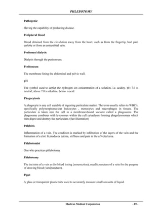 PHLEBOTOMY
Medtexx Medical Corporation - 89 -
Pathogenic
Having the capability of producing disease.
Peripheral blood
Blood obtained from the circulation away from the heart, such as from the fingertip, heel pad,
earlobe or from an antecubital vein.
Peritoneal dialysis
Dialysis through the peritoneum.
Peritoneum
The membrane lining the abdominal and pelvic wall.
pH
The symbol used to depict the hydrogen ion concentration of a solution, i.e. acidity. pH 7.0 is
neutral; above 7.0 is alkaline, below is acid.
Phagocytosis
A phagocyte is any cell capable of ingesting particulate matter. The term usually refers to WBC's,
specifically polymorphonuclear leukocytes , monocytes and macrophages in tissues. The
particulate is taken into the cell in a membrane-bound vacuole called a phagosome. The
phagosome combines with lysosomes within the cell cytoplasm forming phagolysosomes which
then digest and destroy the particulate. (See illustration)
Phlebitis
Inflammation of a vein. The condition is marked by infiltration of the layers of the vein and the
formation of a clot. It produces edema, stiffness and pain in the affected area.
Phlebotomist
One who practices phlebotomy
Phlebotomy
The incision of a vein as for blood letting (venesection); needle puncture of a vein for the purpose
of drawing blood (venipuncture).
Pipet
A glass or transparent plastic tube used to accurately measure small amounts of liquid.
 