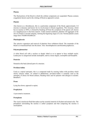 PHLEBOTOMY
Medtexx Medical Corporation - 90 -
Plasma
The fluid portion of the blood in which the cellular components are suspended. Plasma contains
coagulation factors used in the clotting of blood as opposed to serum.
Platelet
Also known as a thrombocyte, this is a particulate component of the blood, approximately 2-4
microns in diameter and known for its involvement in blood coagulation. This structure, which
has no nucleus or DNA, is formed by breaking off from the cytoplasm of the parent cell, known
as a megakaryocyte in the bone marrow. Under normal conditions, platelets will aggregate at the
site of a break in vascular integrity, forming the beginning stages of a clot. Normal platelet counts
range from 150,000-450,000/cm³.
Plateletpheresis
The selective separation and removal of platelets from withdrawn blood. The remainder of the
blood is re-transfused back into the donor. Also: thrombapheresis and thrombocytapheresis.
Polymorphonuclear
A white blood cell with a nucleus so deeply lobed so as to appear to have multiple nuclei.
Leukocytes so categorized include neutrophils, and to a lesser degree, eosinophils and basophils.
Posterior
Situated at the back (dorsal) part of a structure.
Povidone-iodine
Used as a topical antiseptic, this is a compound made by reacting iodine with povidone which
slowly releases iodine. As related to phlebotomy, povidone-iodine is routinely used as the
antiseptic of choice for blood cultures, bleeding times and for patients with allergies to alcohol.
BetadineT.
Prone
Lying face down; opposed to supine.
Prophylaxis
A preventative treatment.
Protoplasm
The viscid, translucent fluid that makes up the essential material of all plant and animal cells. The
protoplasm surrounding the nucleus is called cytoplasm and that composing the nucleus is
nucleoplasm.
 