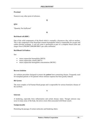 PHLEBOTOMY
Medtexx Medical Corporation - 91 -
Proximal
Nearest to any other point of reference.
Q
QNS
"Quantity Not Sufficient"
R
Red blood cell (RBC)
One of the solid components of the blood which is normally a biconcave disc with no nucleus.
This is the component of the blood that contains hemoglobin which is responsible for oxygen and
carbon dioxide exchange. A red cell count is performed as part of a complete blood count and
ranges from 4,500,000-5,000,000 RBC's per cubic millimeter.
Red Blood Cell Indices
See:
• mean corpuscular hemoglobin (MCH)
• mean corpuscular volume (MCV)
• mean corpuscular hemoglobin concentration (MCHC)
Reverse isolation
An isolation procedure designed to protect the patient from contracting disease. Frequently used
for transplant patients or for patients whose immune response has been greatly reduced.
Rh System
The most complex of all human blood groups and is responsible for serious hemolytic disease of
the newborn.
S
Sclerosis
A hardening, especially from inflammation and certain disease states. Though sclerosis may
occur in many areas of the body, the term is most often associated with blood vessels.
Semipermeable
Permitting the passage of certain molecules and hindering others.
 