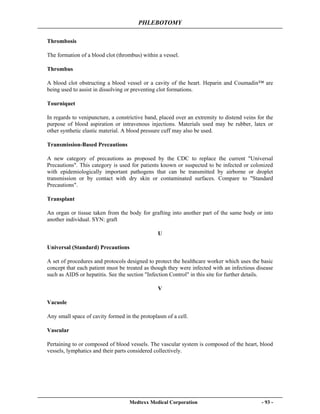 PHLEBOTOMY
Medtexx Medical Corporation - 93 -
Thrombosis
The formation of a blood clot (thrombus) within a vessel.
Thrombus
A blood clot obstructing a blood vessel or a cavity of the heart. Heparin and Coumadin™ are
being used to assist in dissolving or preventing clot formations.
Tourniquet
In regards to venipuncture, a constrictive band, placed over an extremity to distend veins for the
purpose of blood aspiration or intravenous injections. Materials used may be rubber, latex or
other synthetic elastic material. A blood pressure cuff may also be used.
Transmission-Based Precautions
A new category of precautions as proposed by the CDC to replace the current "Universal
Precautions". This category is used for patients known or suspected to be infected or colonized
with epidemiologically important pathogens that can be transmitted by airborne or droplet
transmission or by contact with dry skin or contaminated surfaces. Compare to "Standard
Precautions".
Transplant
An organ or tissue taken from the body for grafting into another part of the same body or into
another individual. SYN: graft
U
Universal (Standard) Precautions
A set of procedures and protocols designed to protect the healthcare worker which uses the basic
concept that each patient must be treated as though they were infected with an infectious disease
such as AIDS or hepatitis. See the section "Infection Control" in this site for further details.
V
Vacuole
Any small space of cavity formed in the protoplasm of a cell.
Vascular
Pertaining to or composed of blood vessels. The vascular system is composed of the heart, blood
vessels, lymphatics and their parts considered collectively.
 