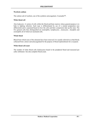 PHLEBOTOMY
Medtexx Medical Corporation - 95 -
Warfarin sodium
The sodium salt of warfarin, one of the synthetic anticoagulants. Coumadin™.
White blood cell
Also leukocyte. A variety of cells within the blood and bone marrow whose general purpose is to
help in fighting infection. Each type is differentiated by use of a stained preparation (see
differential) and is separated based on how the cells and their components take up the stain. The
five general cells thus distinguished are neutrophils, lymphocytes , monocytes , basophils and
eosinophils all of which are nucleated cells.
Whole blood
Blood from which none of the elements have been removed. It is usually referred to as that blood,
collected from a donor and anticoagulated for the purpose of blood replenishment for a recipient.
White blood cell count
The number of white blood cells (leukocytes) found in the peripheral blood and measured per
cubic millimeter. See also complete blood count.
 