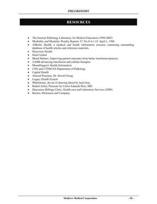 PHLEBOTOMY
Medtexx Medical Corporation - 96 -
RESOURCES
• The Internet Pathology Laboratory for Medical Education (1994-2005)
• Morbidity and Mortality Weekly Reports 37: No.S-4,1-19. April 1, 1988
• AllRefer Health, a medical and health information resource containing outstanding
database of health articles and reference materials.
• Discovery Health
• Heal Central
• Blood Matters, Improving patient outcomes from better transfusion practice.
• AABB advancing transfusion and cellular therapies
• MoonDragon's Health Information
• UHS and UTHSCSA Department of Pathology
• Capital Health
• Arterial Puncture, Dr. David Chong
• Legacy Health System
• Phlebotomy, the art of drawing blood by Jack Gray
• Radial Artery Puncture by Carlos Eduardo Reis, MD
• Deaconess Billings Clinic, Health care and Laboratory Services (2000)
• Becton, Dickinson and Company
 