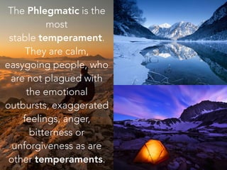 The Phlegmatic is the
most
stable temperament.
They are calm,
easygoing people, who
are not plagued with
the emotional
outbursts, exaggerated
feelings, anger,
bitterness or
unforgiveness as are
other temperaments.
 