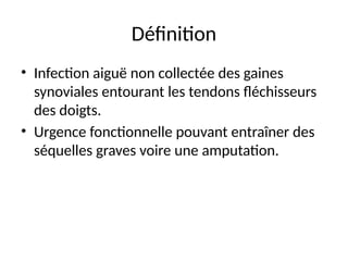 Définition
• Infection aiguë non collectée des gaines
synoviales entourant les tendons fléchisseurs
des doigts.
• Urgence fonctionnelle pouvant entraîner des
séquelles graves voire une amputation.
 