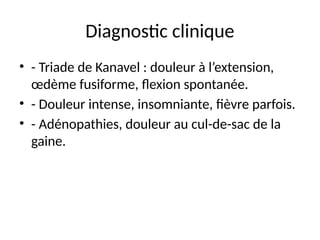 Diagnostic clinique
• - Triade de Kanavel : douleur à l’extension,
œdème fusiforme, flexion spontanée.
• - Douleur intense, insomniante, fièvre parfois.
• - Adénopathies, douleur au cul-de-sac de la
gaine.
 