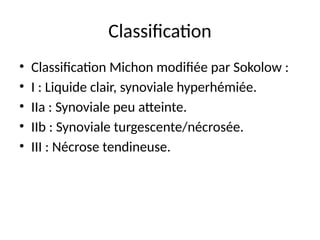 Classification
• Classification Michon modifiée par Sokolow :
• I : Liquide clair, synoviale hyperhémiée.
• IIa : Synoviale peu atteinte.
• IIb : Synoviale turgescente/nécrosée.
• III : Nécrose tendineuse.
 