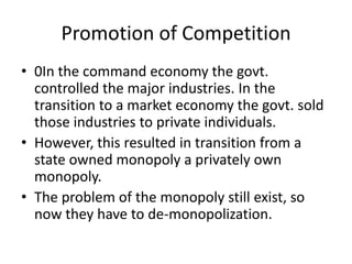 Promotion of Competition
• 0In the command economy the govt.
  controlled the major industries. In the
  transition to a market economy the govt. sold
  those industries to private individuals.
• However, this resulted in transition from a
  state owned monopoly a privately own
  monopoly.
• The problem of the monopoly still exist, so
  now they have to de-monopolization.
 