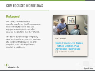 @paulmanz
CRM FOCUSED WORKFLOWS
Background
Our client, a medical device
manufacturer for an in-oﬀice procedure,
needed a way to ensure post sale
engagement with physicians who
adopted the platform that they oﬀered.
The device is pioneering a completely
new, non-invasive approach to treatment
of a condition that requires not only
adoption, but a radically diﬀerent
mindset to treatment.
 