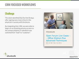 @paulmanz
CRM FOCUSED WORKFLOWS
Challenge
The client identified that the first 90 days
after signing were most critical in the
physician's success with the device.
By integrating their CRM, we were able to
begin an on-boarding process as soon as
the contact property in salesforce was
switched from “lead” to “customer”.
 