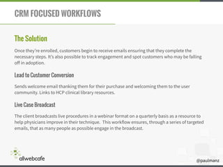@paulmanz
CRM FOCUSED WORKFLOWS
The Solution
Once they’re enrolled, customers begin to receive emails ensuring that they complete the
necessary steps. It’s also possible to track engagement and spot customers who may be falling
oﬀ in adoption.
Lead to Customer Conversion
Sends welcome email thanking them for their purchase and welcoming them to the user
community. Links to HCP clinical library resources.
Live Case Broadcast
The client broadcasts live procedures in a webinar format on a quarterly basis as a resource to
help physicians improve in their technique. This workflow ensures, through a series of targeted
emails, that as many people as possible engage in the broadcast.
 
