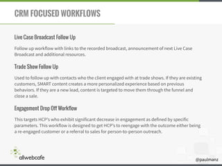 @paulmanz
CRM FOCUSED WORKFLOWS
Live Case Broadcast Follow Up
Follow up workflow with links to the recorded broadcast, announcement of next Live Case
Broadcast and additional resources.
Trade Show Follow Up
Used to follow up with contacts who the client engaged with at trade shows. If they are existing
customers, SMART content creates a more personalized experience based on previous
behaviors. If they are a new lead, content is targeted to move them through the funnel and
close a sale.
Engagement Drop Off Workflow
This targets HCP’s who exhibit significant decrease in engagement as defined by specific
parameters. This workflow is designed to get HCP’s to reengage with the outcome either being
a re-engaged customer or a referral to sales for person-to-person outreach.
 