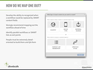 @paulmanz
HOW DO WE MAP ONE OUT?
Develop the ability to recognized when
a workflow could be replaced by SMART
content fields
Strongly recommend mapping out the
workflow ahead of time
Identify parallel workflows or SMART
lists as exit points
People must be extremely detail-
oriented to build them and QA them
 