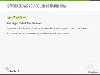 @paulmanz
12 WORKFLOWS YOU COULD BE USING NOW
Topic Workflow(s)
Main Trigger: Content Offer Downloads
Create a workflow for each of the industry-related topics you typically create content about.
Set up emails as a way to stay engaged and nurture with more content 
 