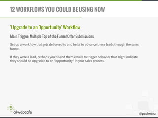 @paulmanz
12 WORKFLOWS YOU COULD BE USING NOW
'Upgrade to an Opportunity' Workflow
Main Trigger: Multiple Top-of-the-Funnel Offer Submissions
Set up a workflow that gets delivered to and helps to advance these leads through the sales
funnel.
If they were a lead, perhaps you'd send them emails to trigger behavior that might indicate
they should be upgraded to an "opportunity" in your sales process.
 