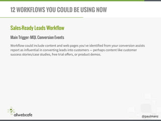@paulmanz
12 WORKFLOWS YOU COULD BE USING NOW
Sales-Ready Leads Workflow
Main Trigger: MQL Conversion Events
Workflow could include content and web pages you've identified from your conversion assists
report as influential in converting leads into customers — perhaps content like customer
success stories/case studies, free trial oﬀers, or product demos.
 