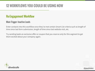 @paulmanz
12 WORKFLOWS YOU COULD BE USING NOW
Re-Engagement Workflow
Main Trigger: Inactive Leads
Enter contacts into this workflow once they've met certain Smart List criteria such as length of
time since last form submission, length of time since last website visit, etc.
Try sending leads an exclusive oﬀer or coupon that you reserve only for this segment to get
them excited about your company again.
 