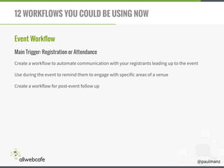 @paulmanz
12 WORKFLOWS YOU COULD BE USING NOW
Event Workflow
Main Trigger: Registration or Attendance
Create a workflow to automate communication with your registrants leading up to the event
Use during the event to remind them to engage with specific areas of a venue
Create a workflow for post-event follow up
 