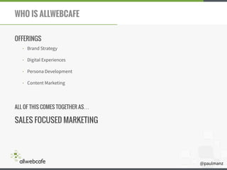 @paulmanz
WHO IS ALLWEBCAFE
OFFERINGS
• Brand Strategy
• Digital Experiences
• Persona Development
• Content Marketing
!
ALL OF THIS COMES TOGETHER AS…
SALES FOCUSED MARKETING
 