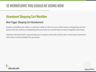 @paulmanz
12 WORKFLOWS YOU COULD BE USING NOW
Abandoned Shopping Cart Workflow
Main Trigger: Shopping Cart Abandonment
Create a workflow for when a customer adds an item to your online store's shopping cart but
leaves the site without completing the purchase to remind them of their forgotten purchase.
Sweeten the deal with a special discount coupon reserved only for your most loyal customers
who return and complete the purchase.
 